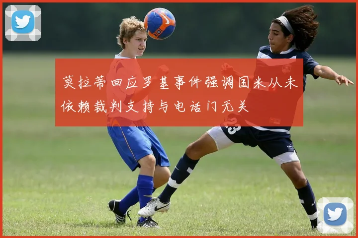 莫拉蒂回应罗基事件强调国米从未依赖裁判支持与电话门无关
