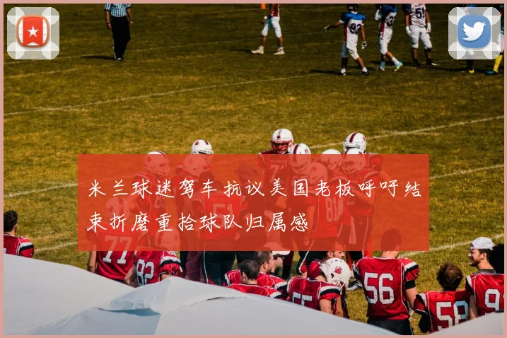 米兰球迷驾车抗议美国老板呼吁结束折磨重拾球队归属感