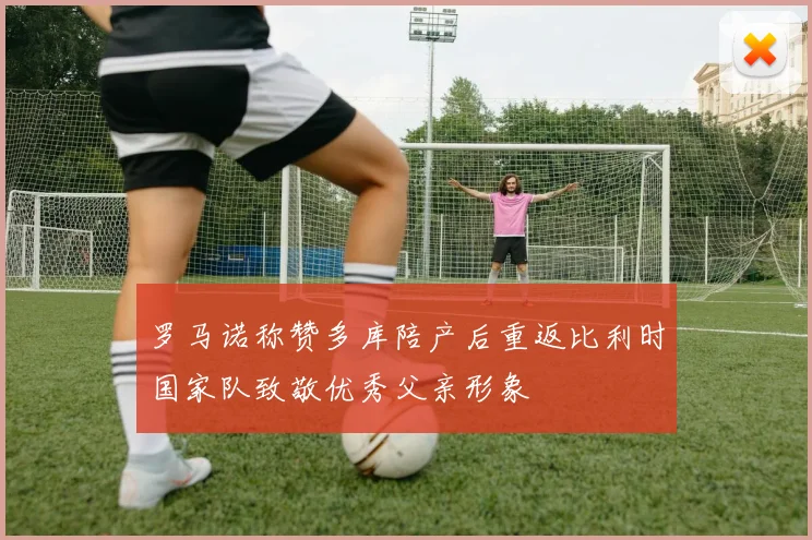 罗马诺称赞多库陪产后重返比利时国家队致敬优秀父亲形象