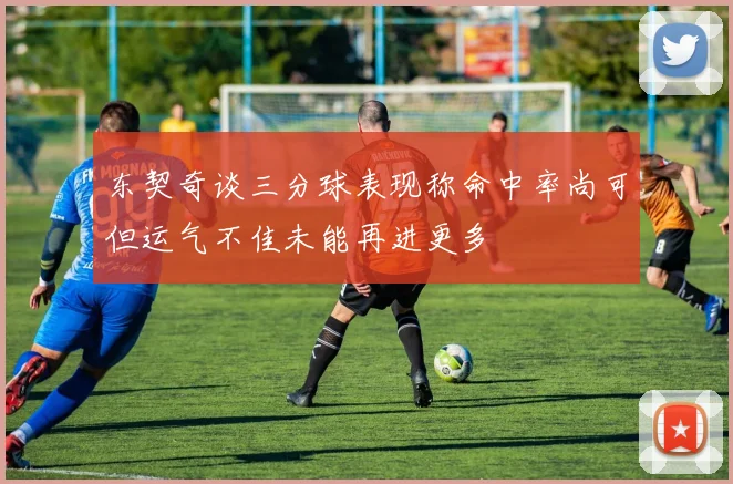 东契奇谈三分球表现称命中率尚可但运气不佳未能再进更多