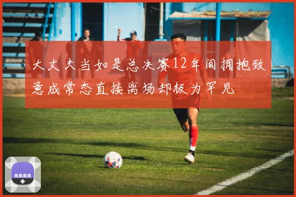 大丈夫当如是总决赛12年间拥抱致意成常态直接离场却极为罕见
