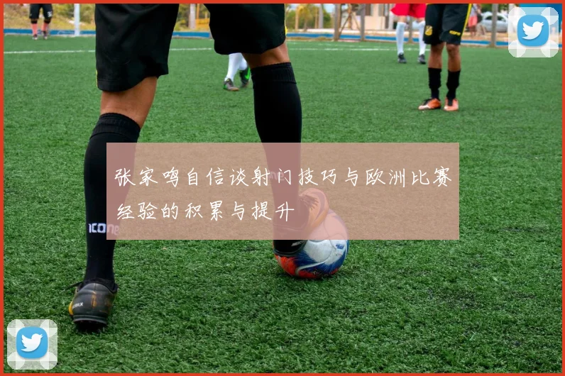 张家鸣自信谈射门技巧与欧洲比赛经验的积累与提升