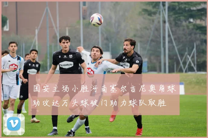 国安主场小胜河南塞尔吉尼奥角球助攻达万头球破门助力球队取胜