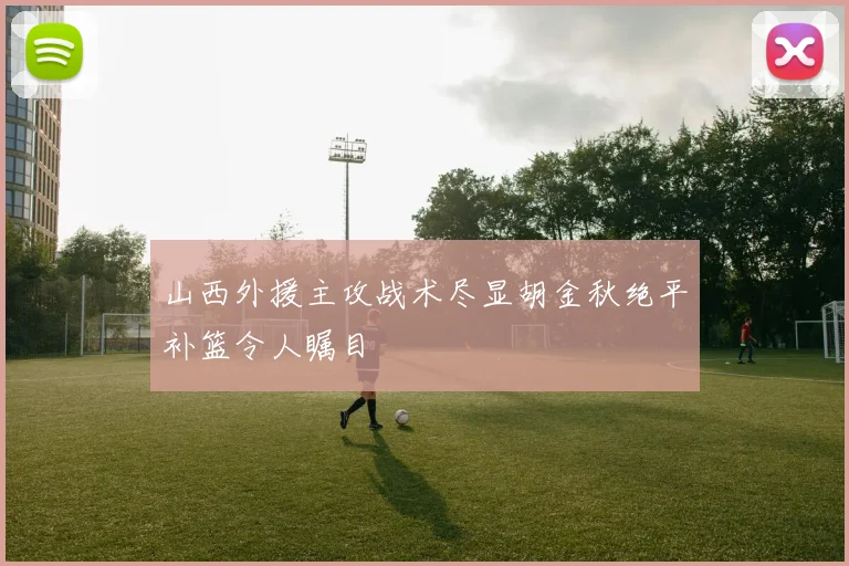 山西外援主攻战术尽显胡金秋绝平补篮令人瞩目