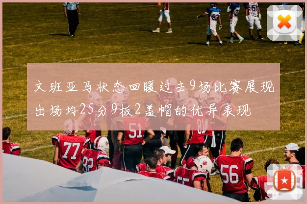 文班亚马状态回暖过去9场比赛展现出场均25分9板2盖帽的优异表现