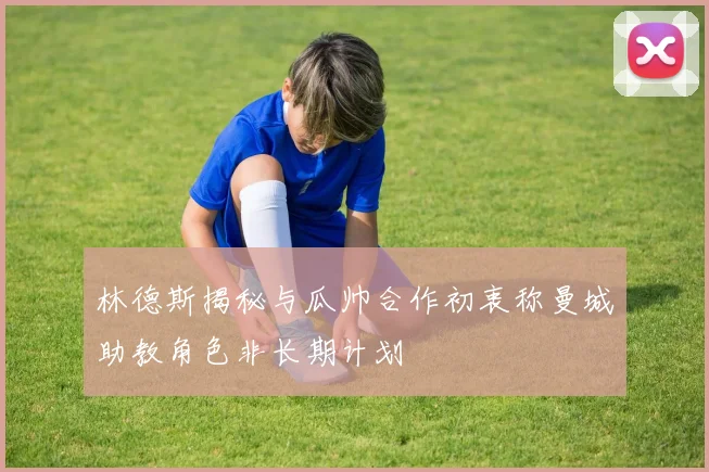 林德斯揭秘与瓜帅合作初衷称曼城助教角色非长期计划