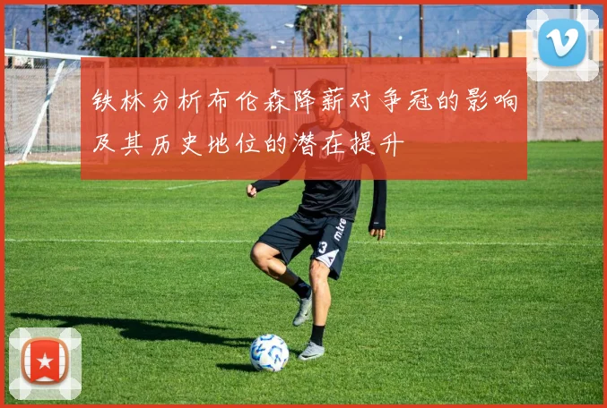 铁林分析布伦森降薪对争冠的影响及其历史地位的潜在提升
