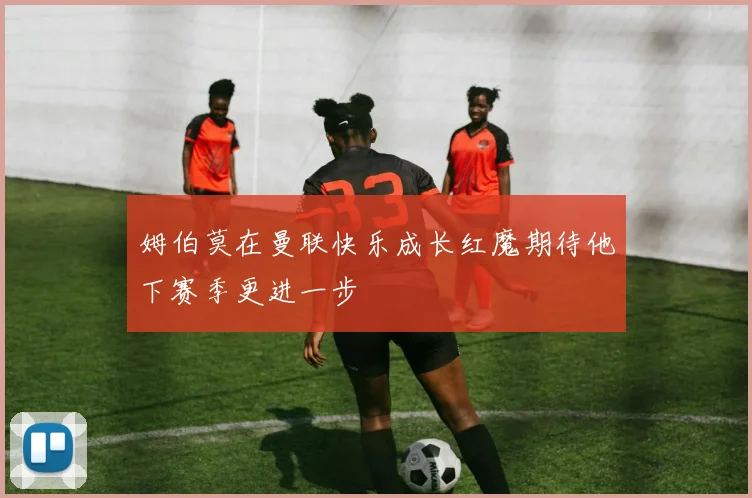 姆伯莫在曼联快乐成长红魔期待他下赛季更进一步