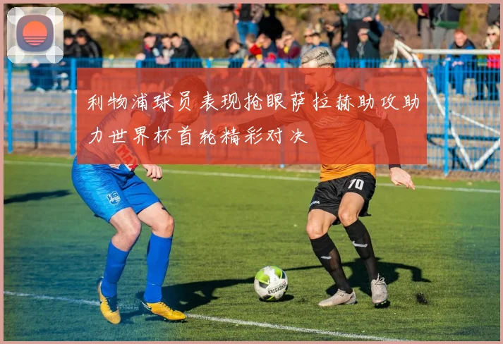 利物浦球员表现抢眼萨拉赫助攻助力世界杯首轮精彩对决