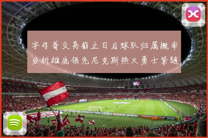 字母哥交易截止日后球队归属概率分析雄鹿领先尼克斯热火勇士紧随其后