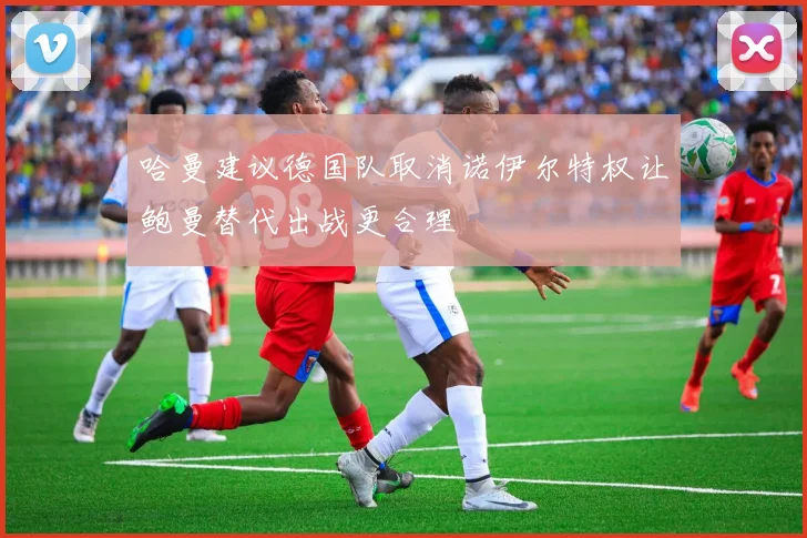 哈曼建议德国队取消诺伊尔特权让鲍曼替代出战更合理
