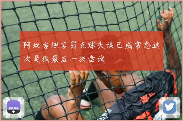 阿坎吉坦言罚点球失误已成常态这次是我最后一次尝试