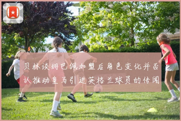 贝林谈姆巴佩加盟后角色变化并否认推动皇马引进英格兰球员的传闻