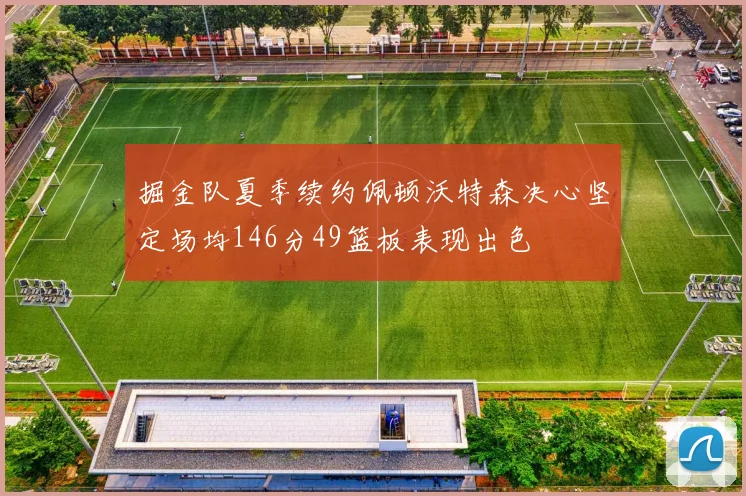 掘金队夏季续约佩顿沃特森决心坚定场均146分49篮板表现出色