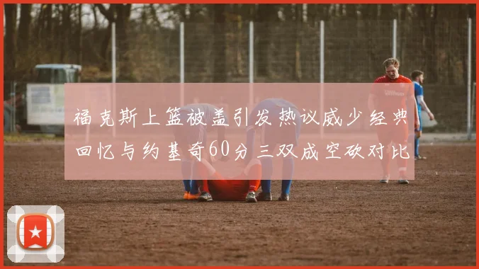 福克斯上篮被盖引发热议威少经典回忆与约基奇60分三双成空砍对比