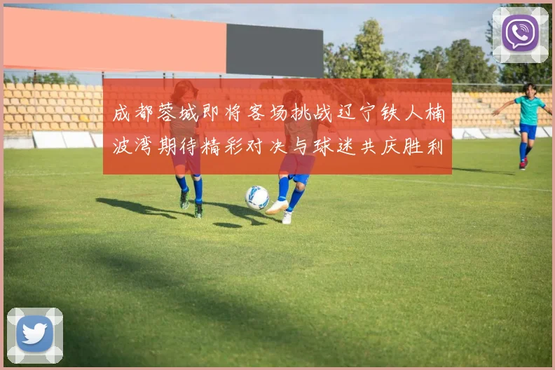 成都蓉城即将客场挑战辽宁铁人楠波湾期待精彩对决与球迷共庆胜利