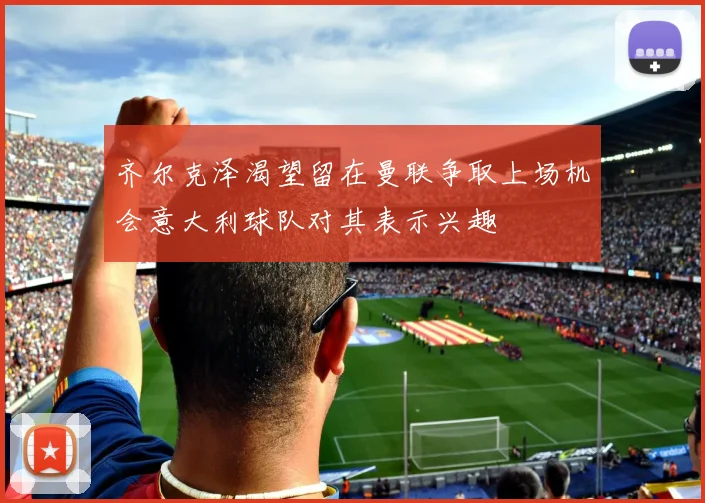 齐尔克泽渴望留在曼联争取上场机会意大利球队对其表示兴趣