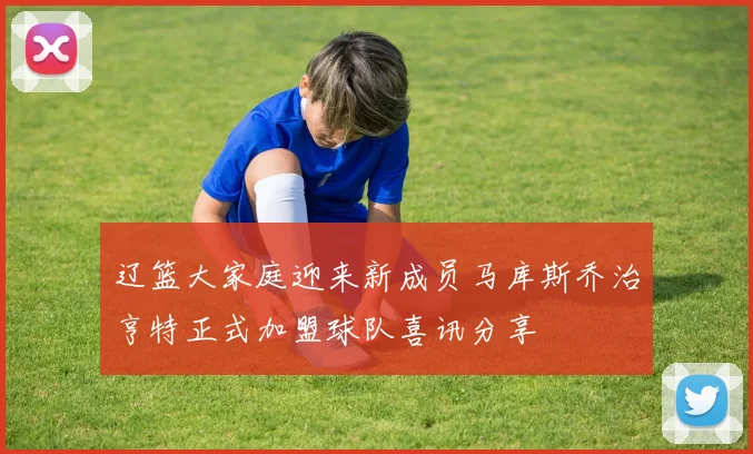 辽篮大家庭迎来新成员马库斯乔治亨特正式加盟球队喜讯分享
