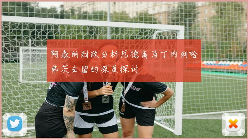 阿森纳财政分析厄德高马丁内利哈弗茨去留的深度探讨