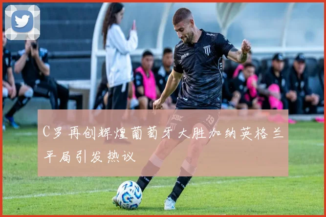 C罗再创辉煌葡萄牙大胜加纳英格兰平局引发热议
